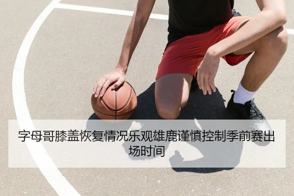 字母哥膝盖恢复情况乐观雄鹿谨慎控制季前赛出场时间