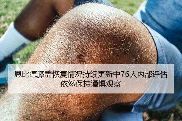 恩比德膝盖恢复情况持续更新中76人内部评估依然保持谨慎观察