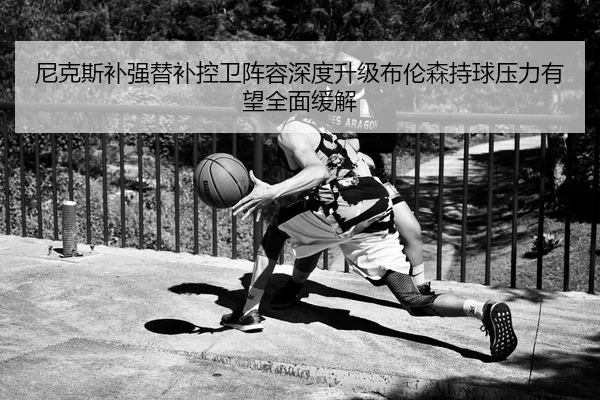 尼克斯补强替补控卫阵容深度升级布伦森持球压力有望全面缓解
